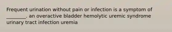 Frequent urination without pain or infection is a symptom of ________. an overactive bladder hemolytic uremic syndrome urinary tract infection uremia