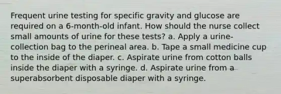 Frequent urine testing for specific gravity and glucose are required on a 6-month-old infant. How should the nurse collect small amounts of urine for these tests? a. Apply a urine-collection bag to the perineal area. b. Tape a small medicine cup to the inside of the diaper. c. Aspirate urine from cotton balls inside the diaper with a syringe. d. Aspirate urine from a superabsorbent disposable diaper with a syringe.