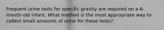 Frequent urine tests for specific gravity are required on a 6-month-old infant. What method is the most appropriate way to collect small amounts of urine for these tests?