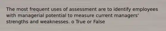 The most frequent uses of assessment are to identify employees with managerial potential to measure current managers' strengths and weaknesses. o True or False