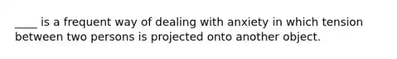 ____ is a frequent way of dealing with anxiety in which tension between two persons is projected onto another object.