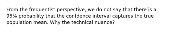 From the frequentist perspective, we do not say that there is a 95% probability that the confdence interval captures the true population mean. Why the technical nuance?