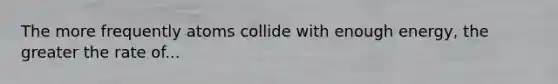The more frequently atoms collide with enough energy, the greater the rate of...