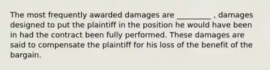 The most frequently awarded damages are _________ , damages designed to put the plaintiff in the position he would have been in had the contract been fully performed. These damages are said to compensate the plaintiff for his loss of the benefit of the bargain.