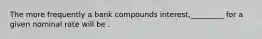 The more frequently a bank compounds interest,_________ for a given nominal rate will be .