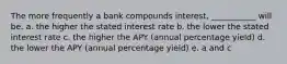 The more frequently a bank compounds interest, ___________ will be. a. the higher the stated interest rate b. the lower the stated interest rate c. the higher the APY (annual percentage yield) d. the lower the APY (annual percentage yield) e. a and c