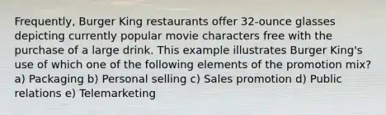 Frequently, Burger King restaurants offer 32-ounce glasses depicting currently popular movie characters free with the purchase of a large drink. This example illustrates Burger King's use of which one of the following elements of the promotion mix? a) Packaging b) Personal selling c) Sales promotion d) Public relations e) Telemarketing