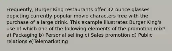 Frequently, Burger King restaurants offer 32-ounce glasses depicting currently popular movie characters free with the purchase of a large drink. This example illustrates Burger King's use of which one of the following elements of the promotion mix? a) Packaging b) Personal selling c) Sales promotion d) Public relations e)Telemarketing