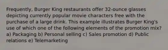 Frequently, Burger King restaurants offer 32-ounce glasses depicting currently popular movie characters free with the purchase of a large drink. This example illustrates Burger King's use of which one of the following elements of the promotion mix? a) Packaging b) Personal selling c) Sales promotion d) Public relations e) Telemarketing