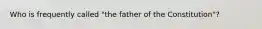 Who is frequently called "the father of the Constitution"?