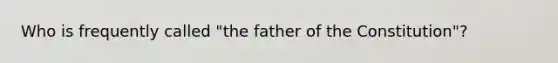 Who is frequently called "the father of the Constitution"?