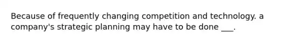 Because of frequently changing competition and technology. a company's strategic planning may have to be done ___.