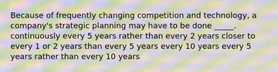 Because of frequently changing competition and technology, a company's strategic planning may have to be done _____. continuously every 5 years rather than every 2 years closer to every 1 or 2 years than every 5 years every 10 years every 5 years rather than every 10 years