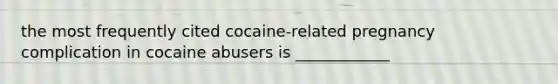 the most frequently cited cocaine-related pregnancy complication in cocaine abusers is ____________