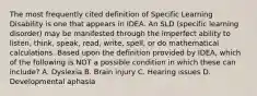 The most frequently cited definition of Specific Learning Disability is one that appears in IDEA. An SLD (specific learning disorder) may be manifested through the imperfect ability to listen, think, speak, read, write, spell, or do mathematical calculations. Based upon the definition provided by IDEA, which of the following is NOT a possible condition in which these can include? A. Dyslexia B. Brain injury C. Hearing issues D. Developmental aphasia