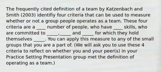 The frequently cited definition of a team by Katzenbach and Smith (2003) identifiy four criteria that can be used to measure whether or not a group people operates as a team. These four criteria are a ____ number of people, who have ____ skills, who are committed to _____,_____ and _____ for which they hold themselves _____. You can apply this measure to any of the small groups that you are a part of. (We will ask you to use these 4 criteria to reflect on whether you and your peer(s) in your Practice Setting Presentation group met the definition of operating as a team.)