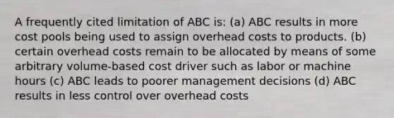 A frequently cited limitation of ABC is: (a) ABC results in more cost pools being used to assign overhead costs to products. (b) certain overhead costs remain to be allocated by means of some arbitrary volume-based cost driver such as labor or machine hours (c) ABC leads to poorer management decisions (d) ABC results in less control over overhead costs