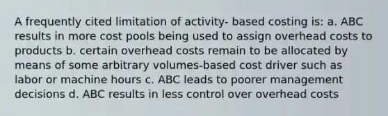 A frequently cited limitation of activity- based costing is: a. ABC results in more cost pools being used to assign overhead costs to products b. certain overhead costs remain to be allocated by means of some arbitrary volumes-based cost driver such as labor or machine hours c. ABC leads to poorer management decisions d. ABC results in less control over overhead costs