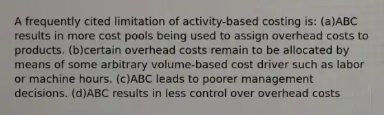 A frequently cited limitation of activity-based costing is: (a)ABC results in more cost pools being used to assign overhead costs to products. (b)certain overhead costs remain to be allocated by means of some arbitrary volume-based cost driver such as labor or machine hours. (c)ABC leads to poorer management decisions. (d)ABC results in less control over overhead costs