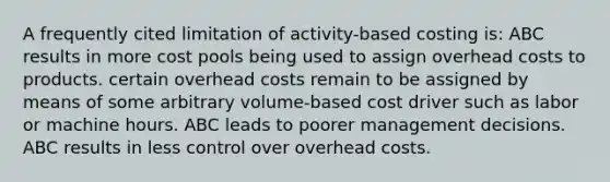 A frequently cited limitation of activity-based costing is: ABC results in more cost pools being used to assign overhead costs to products. certain overhead costs remain to be assigned by means of some arbitrary volume-based cost driver such as labor or machine hours. ABC leads to poorer management decisions. ABC results in less control over overhead costs.