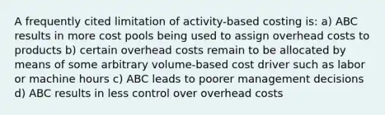 A frequently cited limitation of activity-based costing is: a) ABC results in more cost pools being used to assign overhead costs to products b) certain overhead costs remain to be allocated by means of some arbitrary volume-based cost driver such as labor or machine hours c) ABC leads to poorer management decisions d) ABC results in less control over overhead costs