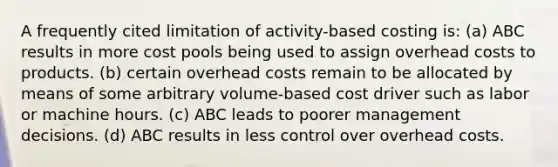 A frequently cited limitation of activity-based costing is: (a) ABC results in more cost pools being used to assign overhead costs to products. (b) certain overhead costs remain to be allocated by means of some arbitrary volume-based cost driver such as labor or machine hours. (c) ABC leads to poorer management decisions. (d) ABC results in less control over overhead costs.