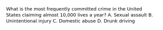 What is the most frequently committed crime in the United States claiming almost 10,000 lives a year? A. Sexual assault B. Unintentional injury C. Domestic abuse D. Drunk driving