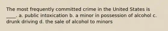 The most frequently committed crime in the United States is ____. a. public intoxication b. a minor in possession of alcohol c. drunk driving d. the sale of alcohol to minors