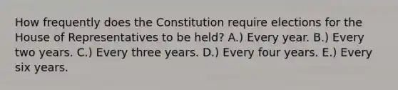 How frequently does the Constitution require elections for the House of Representatives to be held? A.) Every year. B.) Every two years. C.) Every three years. D.) Every four years. E.) Every six years.