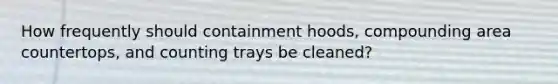 How frequently should containment hoods, compounding area countertops, and counting trays be cleaned?