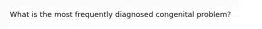 What is the most frequently diagnosed congenital problem?