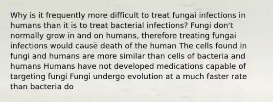 Why is it frequently more difficult to treat fungai infections in humans than it is to treat bacterial infections? Fungi don't normally grow in and on humans, therefore treating fungai infections would cause death of the human The cells found in fungi and humans are more similar than cells of bacteria and humans Humans have not developed medications capable of targeting fungi Fungi undergo evolution at a much faster rate than bacteria do