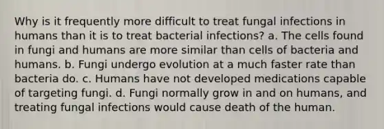 Why is it frequently more difficult to treat fungal infections in humans than it is to treat bacterial infections? a. The cells found in fungi and humans are more similar than cells of bacteria and humans. b. Fungi undergo evolution at a much faster rate than bacteria do. c. Humans have not developed medications capable of targeting fungi. d. Fungi normally grow in and on humans, and treating fungal infections would cause death of the human.