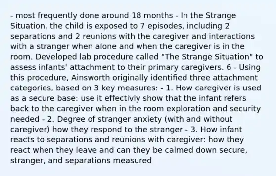 - most frequently done around 18 months - In the Strange Situation, the child is exposed to 7 episodes, including 2 separations and 2 reunions with the caregiver and interactions with a stranger when alone and when the caregiver is in the room. Developed lab procedure called "The Strange Situation" to assess infants' attachment to their primary caregivers. 6 - Using this procedure, Ainsworth originally identified three attachment categories, based on 3 key measures: - 1. How caregiver is used as a secure base: use it effectivly show that the infant refers back to the caregiver when in the room exploration and security needed - 2. Degree of stranger anxiety (with and without caregiver) how they respond to the stranger - 3. How infant reacts to separations and reunions with caregiver: how they react when they leave and can they be calmed down secure, stranger, and separations measured