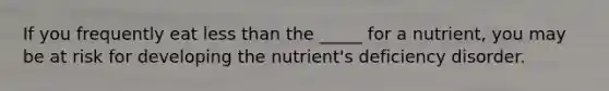 If you frequently eat less than the _____ for a nutrient, you may be at risk for developing the nutrient's deficiency disorder.