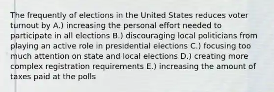 The frequently of elections in the United States reduces voter turnout by A.) increasing the personal effort needed to participate in all elections B.) discouraging local politicians from playing an active role in presidential elections C.) focusing too much attention on state and local elections D.) creating more complex registration requirements E.) increasing the amount of taxes paid at the polls