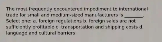 The most frequently encountered impediment to international trade for small and medium-sized manufacturers is ________. Select one: a. foreign regulations b. foreign sales are not sufficiently profitable c. transportation and shipping costs d. language and cultural barriers