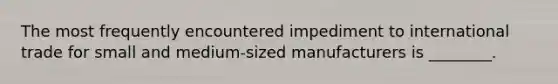 The most frequently encountered impediment to international trade for small and medium-sized manufacturers is ________.