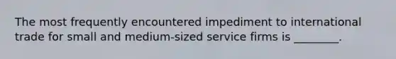 The most frequently encountered impediment to international trade for small and medium-sized service firms is ________.