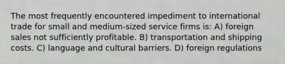 The most frequently encountered impediment to international trade for small and medium-sized service firms is: A) foreign sales not sufficiently profitable. B) transportation and shipping costs. C) language and cultural barriers. D) foreign regulations