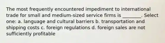 The most frequently encountered impediment to international trade for small and medium-sized service firms is ________. Select one: a. language and cultural barriers b. transportation and shipping costs c. foreign regulations d. foreign sales are not sufficiently profitable