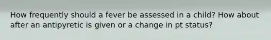 How frequently should a fever be assessed in a child? How about after an antipyretic is given or a change in pt status?