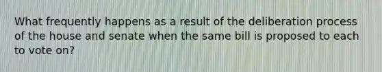 What frequently happens as a result of the deliberation process of the house and senate when the same bill is proposed to each to vote on?