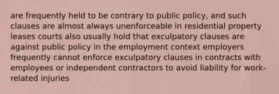 are frequently held to be contrary to public policy, and such clauses are almost always unenforceable in residential property leases courts also usually hold that exculpatory clauses are against public policy in the employment context employers frequently cannot enforce exculpatory clauses in contracts with employees or independent contractors to avoid liability for work-related injuries