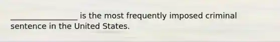 _________________ is the most frequently imposed criminal sentence in the United States.