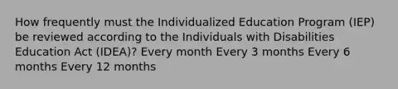 How frequently must the Individualized Education Program (IEP) be reviewed according to the Individuals with Disabilities Education Act (IDEA)? Every month Every 3 months Every 6 months Every 12 months