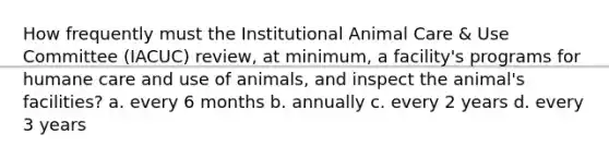 How frequently must the Institutional Animal Care & Use Committee (IACUC) review, at minimum, a facility's programs for humane care and use of animals, and inspect the animal's facilities? a. every 6 months b. annually c. every 2 years d. every 3 years