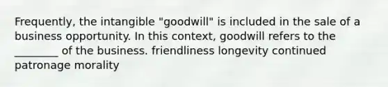 Frequently, the intangible "goodwill" is included in the sale of a business opportunity. In this context, goodwill refers to the ________ of the business. friendliness longevity continued patronage morality