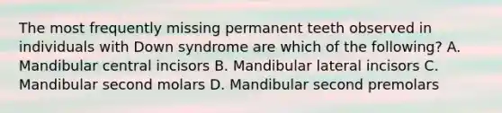 The most frequently missing permanent teeth observed in individuals with Down syndrome are which of the following? A. Mandibular central incisors B. Mandibular lateral incisors C. Mandibular second molars D. Mandibular second premolars