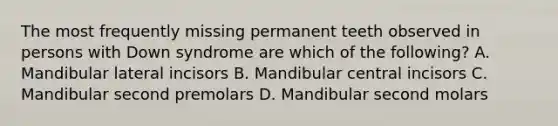 The most frequently missing permanent teeth observed in persons with Down syndrome are which of the following? A. Mandibular lateral incisors B. Mandibular central incisors C. Mandibular second premolars D. Mandibular second molars